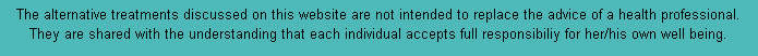 The alternative treatments discussed on this website are not intended to replace the advice of a health professional. They are shared with the understanding that each individual accepts full responsibiliy for her/his own well being.